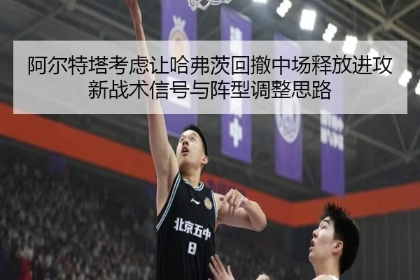 阿尔特塔考虑让哈弗茨回撤中场释放进攻新战术信号与阵型调整思路