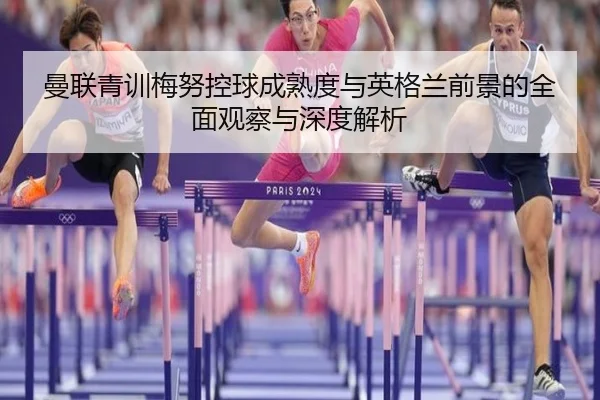 曼联青训梅努控球成熟度与英格兰前景的全面观察与深度解析
