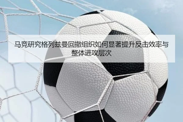 马竞研究格列兹曼回撤组织如何显著提升反击效率与整体进攻层次