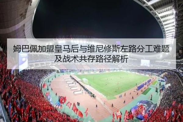 姆巴佩加盟皇马后与维尼修斯左路分工难题及战术共存路径解析