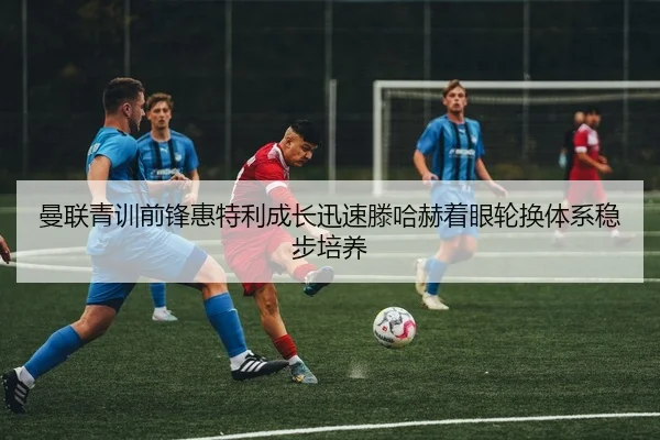曼联青训前锋惠特利成长迅速滕哈赫着眼轮换体系稳步培养