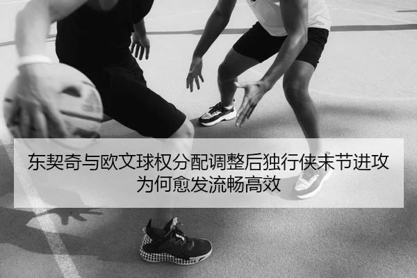 东契奇与欧文球权分配调整后独行侠末节进攻为何愈发流畅高效