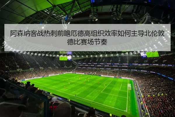 阿森纳客战热刺前瞻厄德高组织效率如何主导北伦敦德比赛场节奏